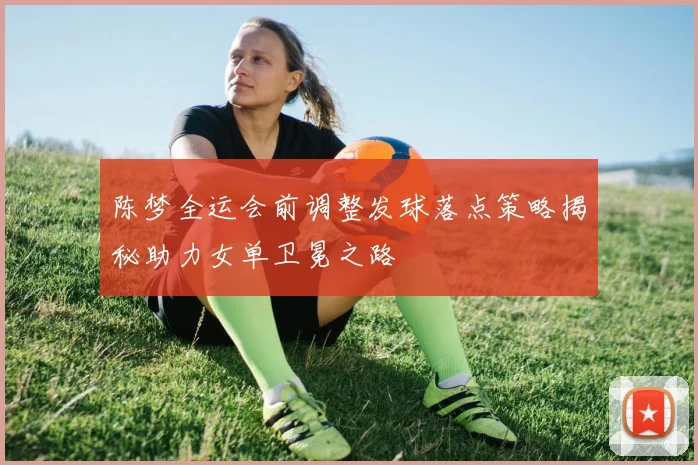 陈梦全运会前调整发球落点策略揭秘助力女单卫冕之路