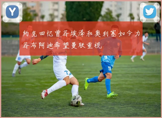 约克回忆曾荐埃泽和奥利塞如今力荐布阿迪希望曼联重视