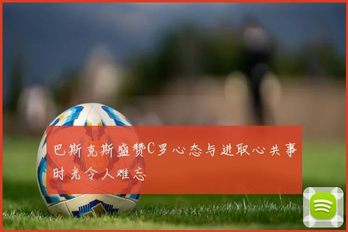 巴斯克斯盛赞C罗心态与进取心共事时光令人难忘