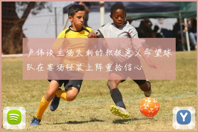 卢伟谈主场失利的积极意义希望球队在客场轻装上阵重拾信心