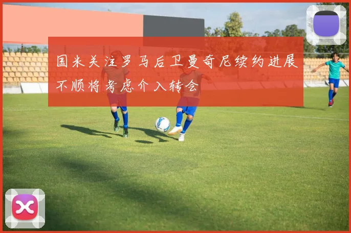 国米关注罗马后卫曼奇尼续约进展不顺将考虑介入转会