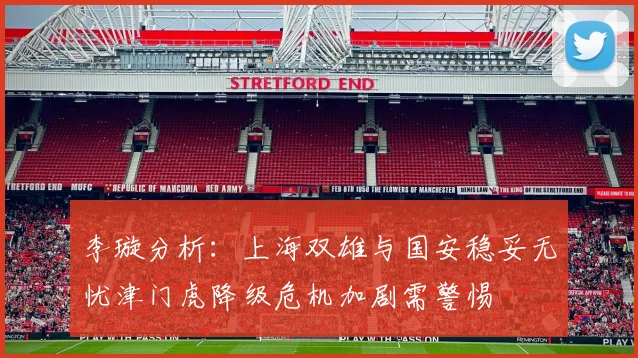 李璇分析：上海双雄与国安稳妥无忧津门虎降级危机加剧需警惕