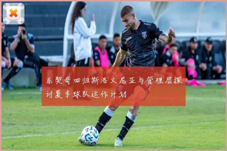 东契奇回归斯洛文尼亚与管理层探讨夏季球队运作计划