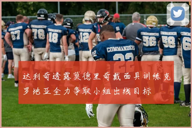达利奇透露莫德里奇戴面具训练克罗地亚全力争取小组出线目标