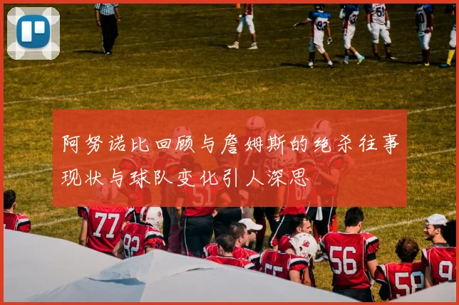 阿努诺比回顾与詹姆斯的绝杀往事现状与球队变化引人深思