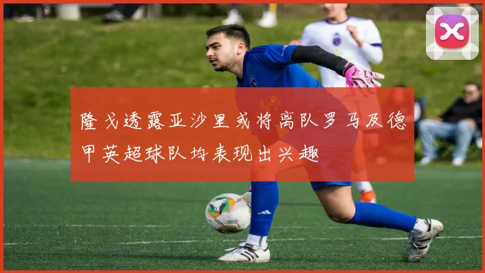 隆戈透露亚沙里或将离队罗马及德甲英超球队均表现出兴趣