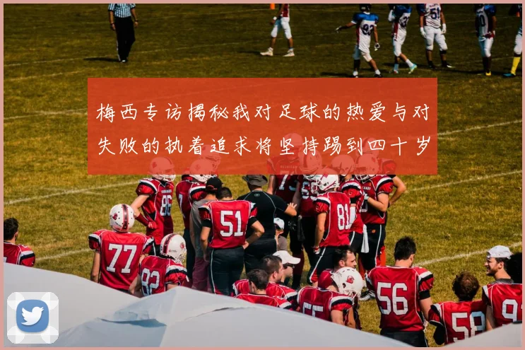 梅西专访揭秘我对足球的热爱与对失败的执着追求将坚持踢到四十岁