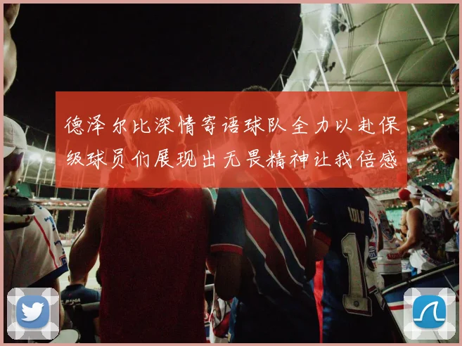 德泽尔比深情寄语球队全力以赴保级球员们展现出无畏精神让我倍感自豪