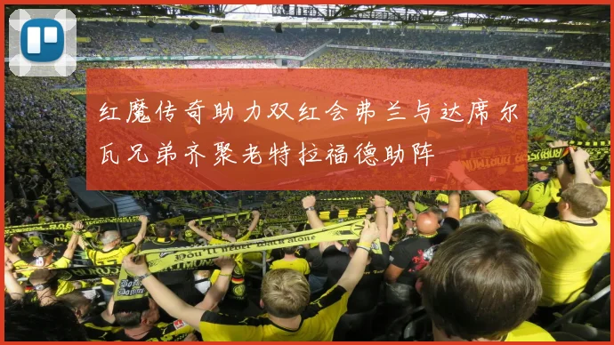 红魔传奇助力双红会弗兰与达席尔瓦兄弟齐聚老特拉福德助阵